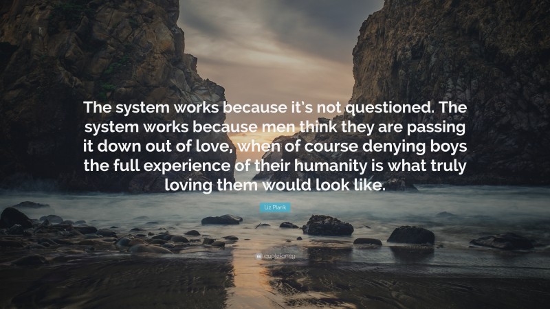 Liz Plank Quote: “The system works because it’s not questioned. The system works because men think they are passing it down out of love, when of course denying boys the full experience of their humanity is what truly loving them would look like.”