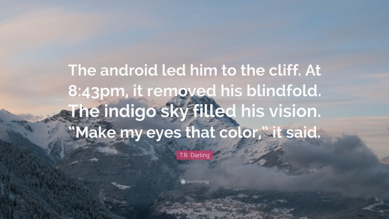 T.R. Darling Quote: “The android led him to the cliff. At 8:43pm, it removed his blindfold. The indigo sky filled his vision. “Make my eyes that color,” it said.”