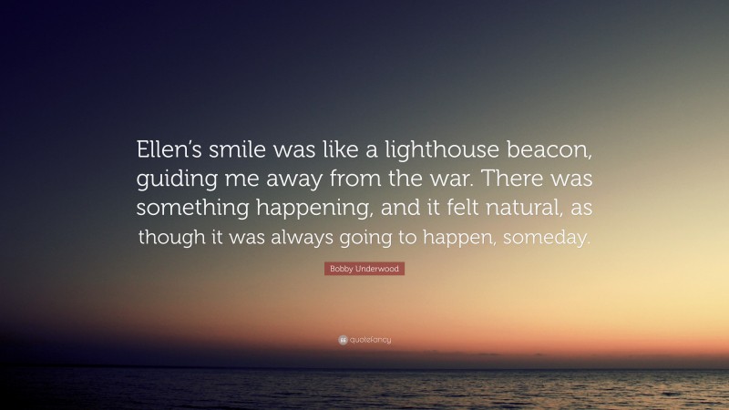 Bobby Underwood Quote: “Ellen’s smile was like a lighthouse beacon, guiding me away from the war. There was something happening, and it felt natural, as though it was always going to happen, someday.”