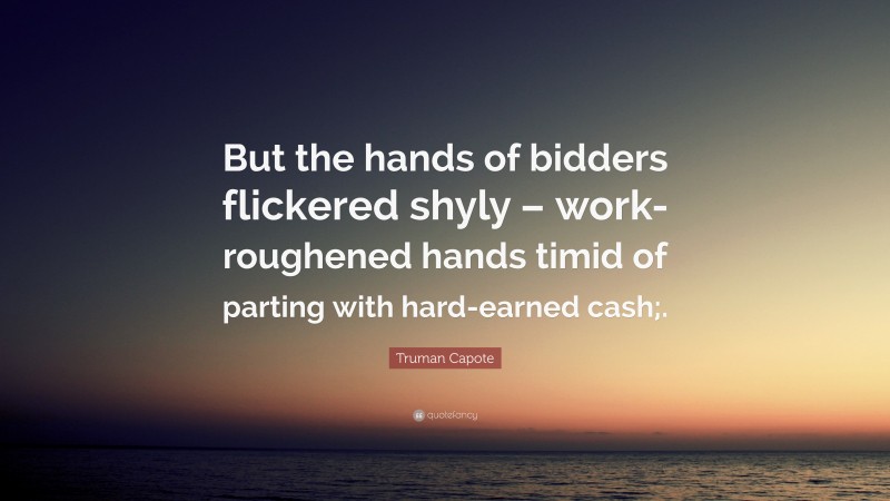 Truman Capote Quote: “But the hands of bidders flickered shyly – work-roughened hands timid of parting with hard-earned cash;.”