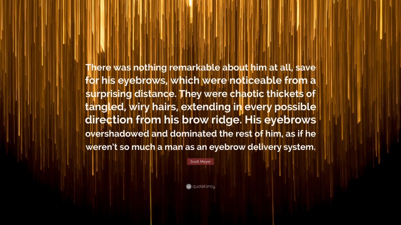 Scott Meyer Quote: “There was nothing remarkable about him at all, save for his eyebrows, which were noticeable from a surprising distance. They were chaotic thickets of tangled, wiry hairs, extending in every possible direction from his brow ridge. His eyebrows overshadowed and dominated the rest of him, as if he weren’t so much a man as an eyebrow delivery system.”