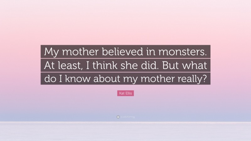 Kat Ellis Quote: “My mother believed in monsters. At least, I think she did. But what do I know about my mother really?”