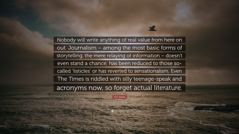 A.D. Aliwat Quote: “Nobody will write anything of real value from here on out. Journalism – among the most basic forms of storytelling, the mere relaying of information – doesn’t even stand a chance, has been reduced to those so-called ‘listicles’ or has reverted to sensationalism. Even The Times is riddled with silly teenage-speak and acronyms now, so forget actual literature.”