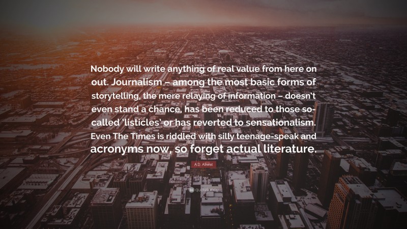 A.D. Aliwat Quote: “Nobody will write anything of real value from here on out. Journalism – among the most basic forms of storytelling, the mere relaying of information – doesn’t even stand a chance, has been reduced to those so-called ‘listicles’ or has reverted to sensationalism. Even The Times is riddled with silly teenage-speak and acronyms now, so forget actual literature.”