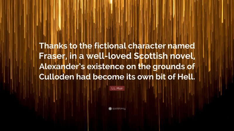 L.L. Muir Quote: “Thanks to the fictional character named Fraser, in a well-loved Scottish novel, Alexander’s existence on the grounds of Culloden had become its own bit of Hell.”