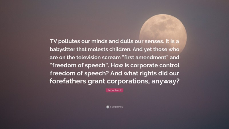 James Rozoff Quote: “TV pollutes our minds and dulls our senses. It is a babysitter that molests children. And yet those who are on the television scream “first amendment” and “freedom of speech”. How is corporate control freedom of speech? And what rights did our forefathers grant corporations, anyway?”