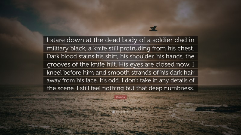 Marie Lu Quote: “I stare down at the dead body of a soldier clad in military black, a knife still protruding from his chest. Dark blood stains his shirt, his shoulder, his hands, the grooves of the knife hilt. His eyes are closed now. I kneel before him and smooth strands of his dark hair away from his face. It’s odd. I don’t take in any details of the scene. I still feel nothing but that deep numbness.”