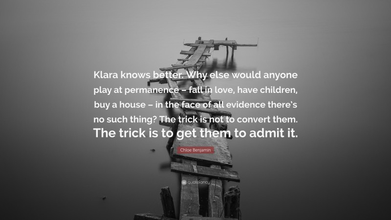 Chloe Benjamin Quote: “Klara knows better. Why else would anyone play at permanence – fall in love, have children, buy a house – in the face of all evidence there’s no such thing? The trick is not to convert them. The trick is to get them to admit it.”