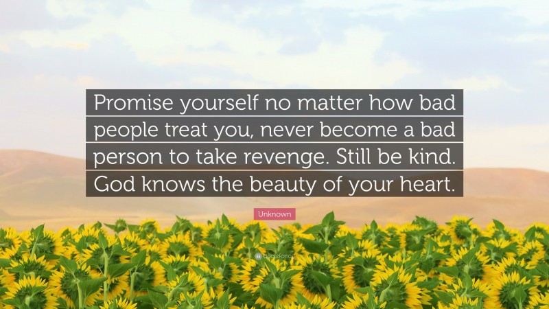 Unknown Quote: “Promise yourself no matter how bad people treat you, never become a bad person to take revenge. Still be kind. God knows the beauty of your heart.”