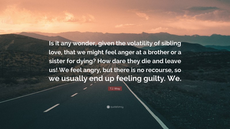 T.J. Wray Quote: “Is it any wonder, given the volatility of sibling love, that we might feel anger at a brother or a sister for dying? How dare they die and leave us! We feel angry, but there is no recourse, so we usually end up feeling guilty. We.”