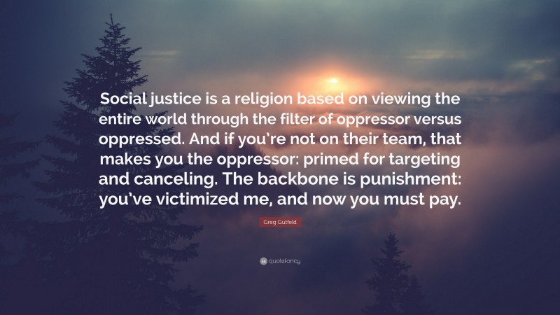 Greg Gutfeld Quote: “Social justice is a religion based on viewing the entire world through the filter of oppressor versus oppressed. And if you’re not on their team, that makes you the oppressor: primed for targeting and canceling. The backbone is punishment: you’ve victimized me, and now you must pay.”