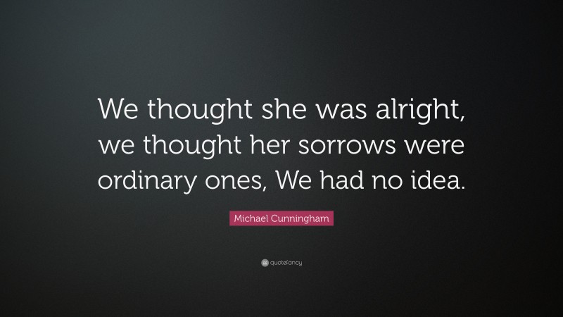 Michael Cunningham Quote: “We thought she was alright, we thought her sorrows were ordinary ones, We had no idea.”