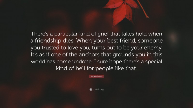 Natalie Barelli Quote: “There’s a particular kind of grief that takes hold when a friendship dies. When your best friend, someone you trusted to love you, turns out to be your enemy. It’s as if one of the anchors that grounds you in this world has come undone. I sure hope there’s a special kind of hell for people like that.”