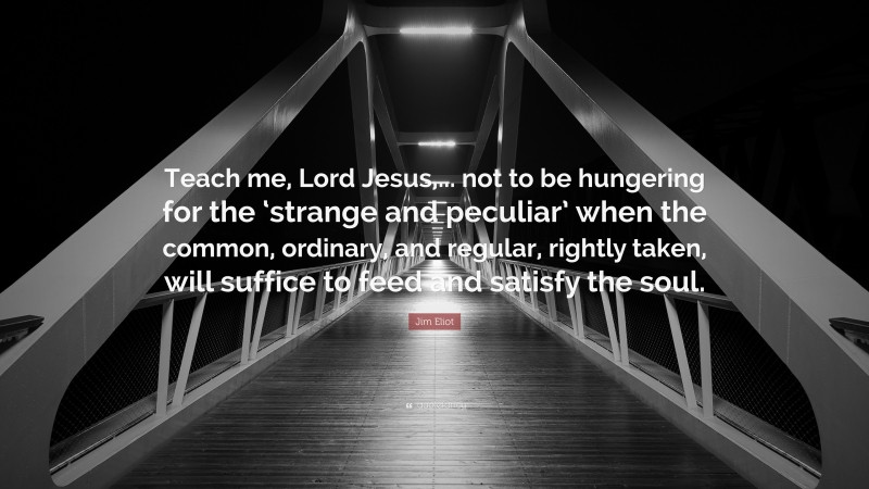 Jim Eliot Quote: “Teach me, Lord Jesus,... not to be hungering for the ‘strange and peculiar’ when the common, ordinary, and regular, rightly taken, will suffice to feed and satisfy the soul.”