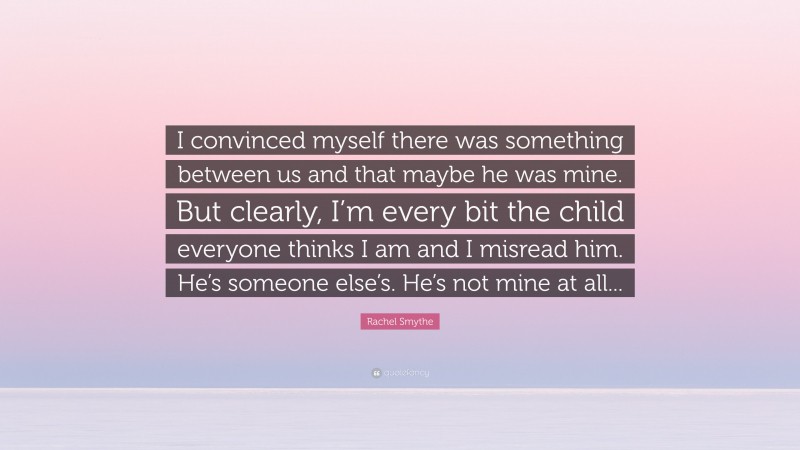 Rachel Smythe Quote: “I convinced myself there was something between us and that maybe he was mine. But clearly, I’m every bit the child everyone thinks I am and I misread him. He’s someone else’s. He’s not mine at all...”
