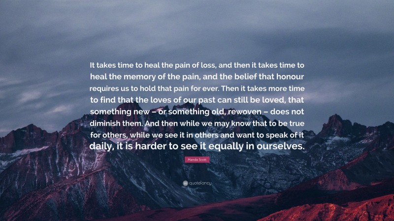 Manda Scott Quote: “It takes time to heal the pain of loss, and then it takes time to heal the memory of the pain, and the belief that honour requires us to hold that pain for ever. Then it takes more time to find that the loves of our past can still be loved, that something new – or something old, rewoven – does not diminish them. And then while we may know that to be true for others, while we see it in others and want to speak of it daily, it is harder to see it equally in ourselves.”