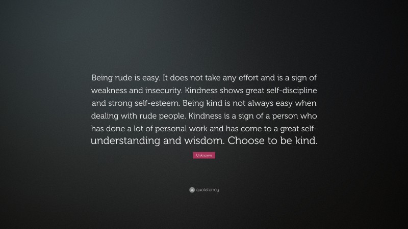 Unknown Quote: “Being rude is easy. It does not take any effort and is a sign of weakness and insecurity. Kindness shows great self-discipline and strong self-esteem. Being kind is not always easy when dealing with rude people. Kindness is a sign of a person who has done a lot of personal work and has come to a great self-understanding and wisdom. Choose to be kind.”