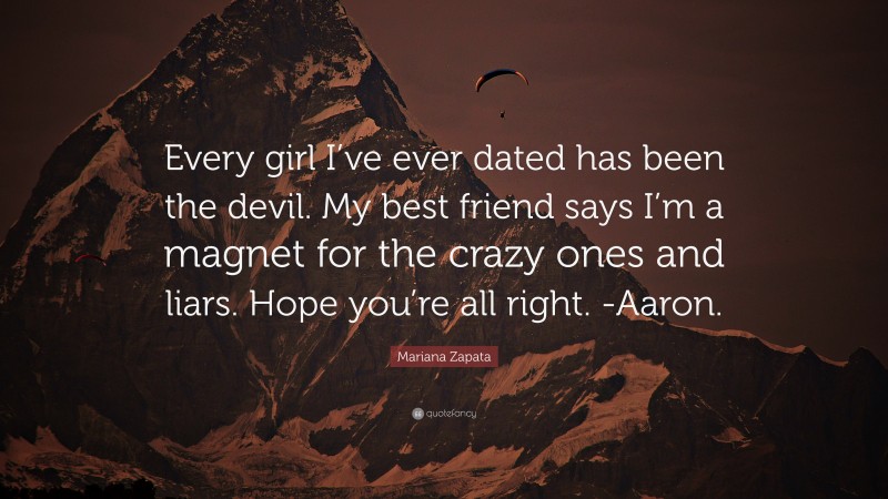 Mariana Zapata Quote: “Every girl I’ve ever dated has been the devil. My best friend says I’m a magnet for the crazy ones and liars. Hope you’re all right. -Aaron.”