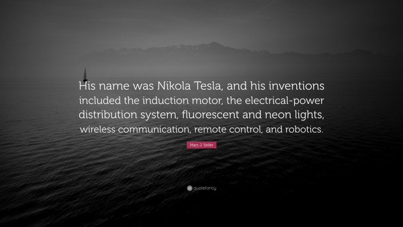 Marc J. Seifer Quote: “His name was Nikola Tesla, and his inventions included the induction motor, the electrical-power distribution system, fluorescent and neon lights, wireless communication, remote control, and robotics.”