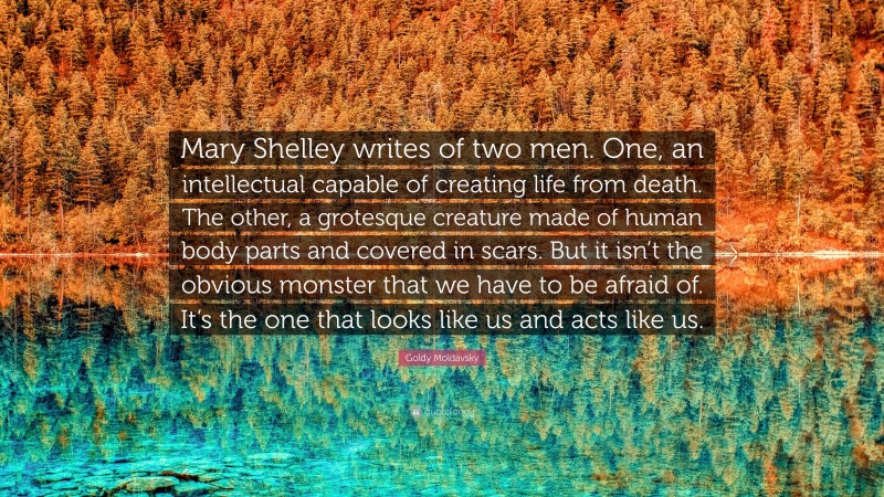 Goldy Moldavsky Quote: “Mary Shelley writes of two men. One, an intellectual capable of creating life from death. The other, a grotesque creature made of human body parts and covered in scars. But it isn’t the obvious monster that we have to be afraid of. It’s the one that looks like us and acts like us.”