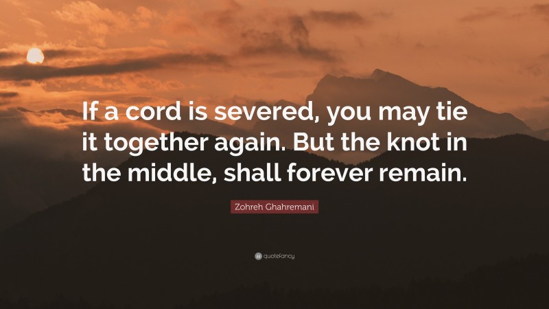 Zohreh Ghahremani Quote: “If a cord is severed, you may tie it together again. But the knot in the middle, shall forever remain.”