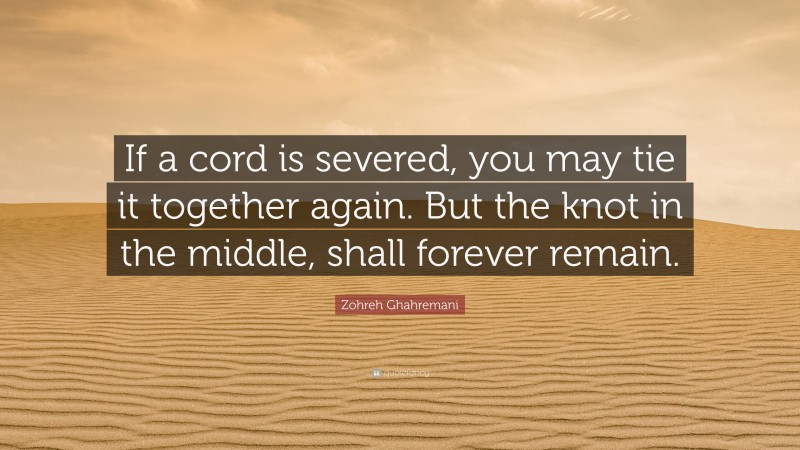 Zohreh Ghahremani Quote: “If a cord is severed, you may tie it together again. But the knot in the middle, shall forever remain.”