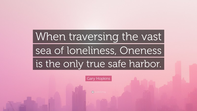 Gary Hopkins Quote: “When traversing the vast sea of loneliness, Oneness is the only true safe harbor.”