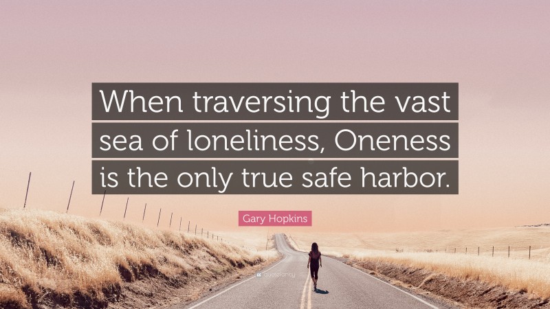 Gary Hopkins Quote: “When traversing the vast sea of loneliness, Oneness is the only true safe harbor.”