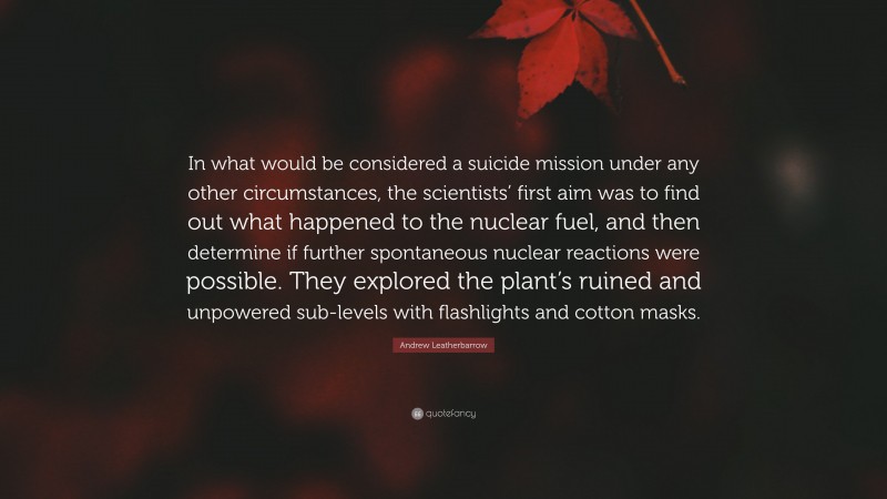 Andrew Leatherbarrow Quote: “In what would be considered a suicide mission under any other circumstances, the scientists’ first aim was to find out what happened to the nuclear fuel, and then determine if further spontaneous nuclear reactions were possible. They explored the plant’s ruined and unpowered sub-levels with flashlights and cotton masks.”