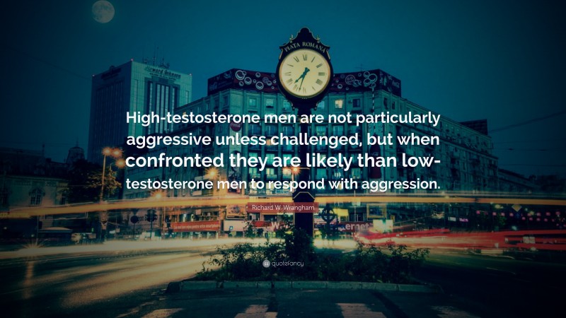 Richard W. Wrangham Quote: “High-testosterone men are not particularly aggressive unless challenged, but when confronted they are likely than low-testosterone men to respond with aggression.”