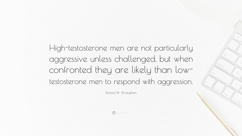 Richard W. Wrangham Quote: “High-testosterone men are not particularly aggressive unless challenged, but when confronted they are likely than low-testosterone men to respond with aggression.”