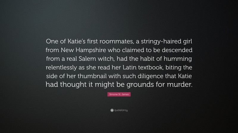 Simone St. James Quote: “One of Katie’s first roommates, a stringy-haired girl from New Hampshire who claimed to be descended from a real Salem witch, had the habit of humming relentlessly as she read her Latin textbook, biting the side of her thumbnail with such diligence that Katie had thought it might be grounds for murder.”