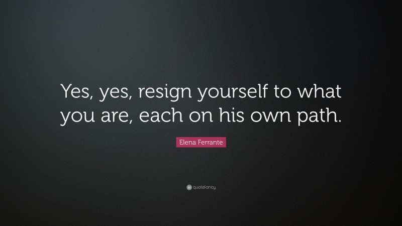 Elena Ferrante Quote: “Yes, yes, resign yourself to what you are, each on his own path.”