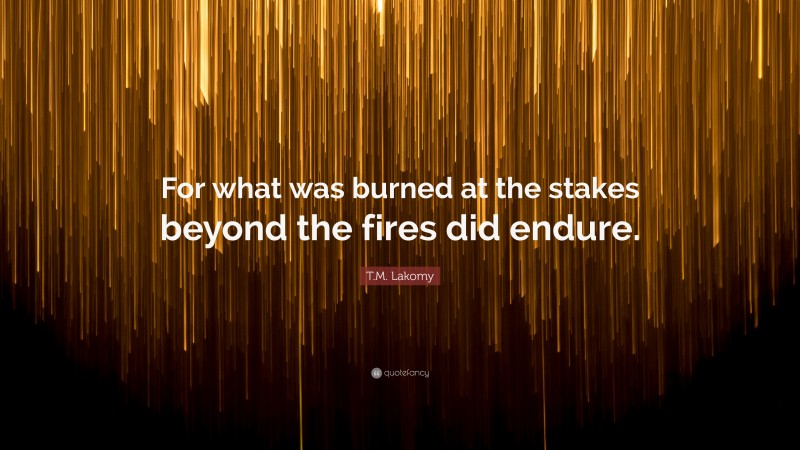 T.M. Lakomy Quote: “For what was burned at the stakes beyond the fires did endure.”