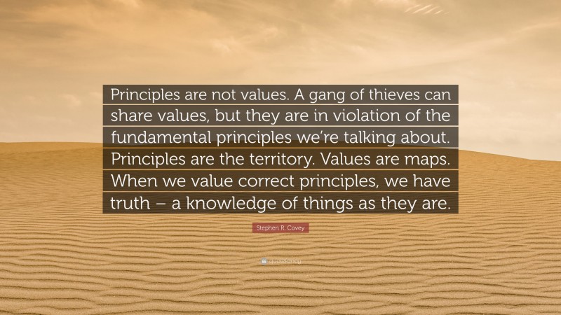 Stephen R. Covey Quote: “Principles are not values. A gang of thieves can share values, but they are in violation of the fundamental principles we’re talking about. Principles are the territory. Values are maps. When we value correct principles, we have truth – a knowledge of things as they are.”