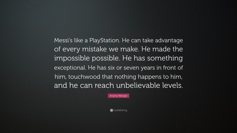 Arsene Wenger Quote: “Messi’s like a PlayStation. He can take advantage of every mistake we make. He made the impossible possible. He has something exceptional. He has six or seven years in front of him, touchwood that nothing happens to him, and he can reach unbelievable levels.”
