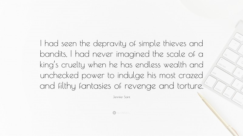 Jennifer Saint Quote: “I had seen the depravity of simple thieves and bandits, I had never imagined the scale of a king’s cruelty when he has endless wealth and unchecked power to indulge his most crazed and filthy fantasies of revenge and torture.”