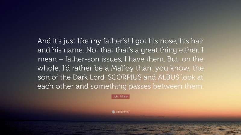 John Tiffany Quote: “And it’s just like my father’s! I got his nose, his hair and his name. Not that that’s a great thing either. I mean – father-son issues, I have them. But, on the whole, I’d rather be a Malfoy than, you know, the son of the Dark Lord. SCORPIUS and ALBUS look at each other and something passes between them.”