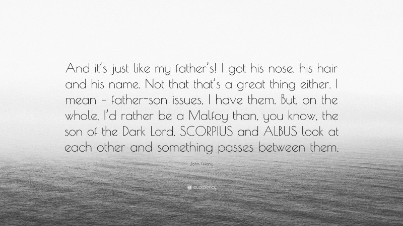 John Tiffany Quote: “And it’s just like my father’s! I got his nose, his hair and his name. Not that that’s a great thing either. I mean – father-son issues, I have them. But, on the whole, I’d rather be a Malfoy than, you know, the son of the Dark Lord. SCORPIUS and ALBUS look at each other and something passes between them.”