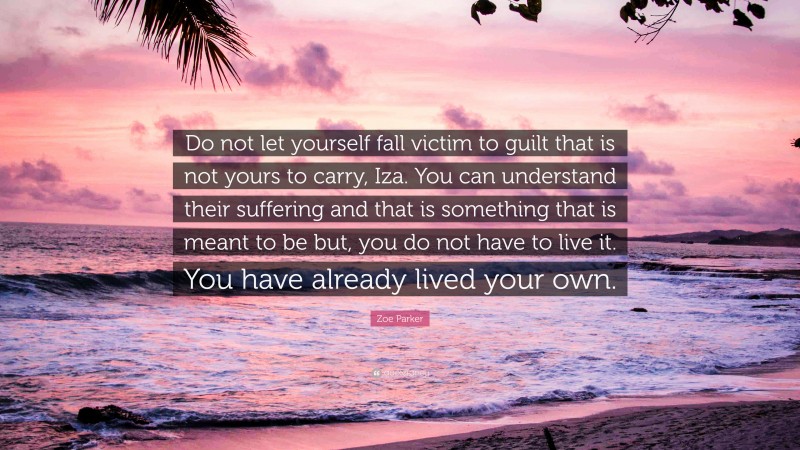 Zoe Parker Quote: “Do not let yourself fall victim to guilt that is not yours to carry, Iza. You can understand their suffering and that is something that is meant to be but, you do not have to live it. You have already lived your own.”