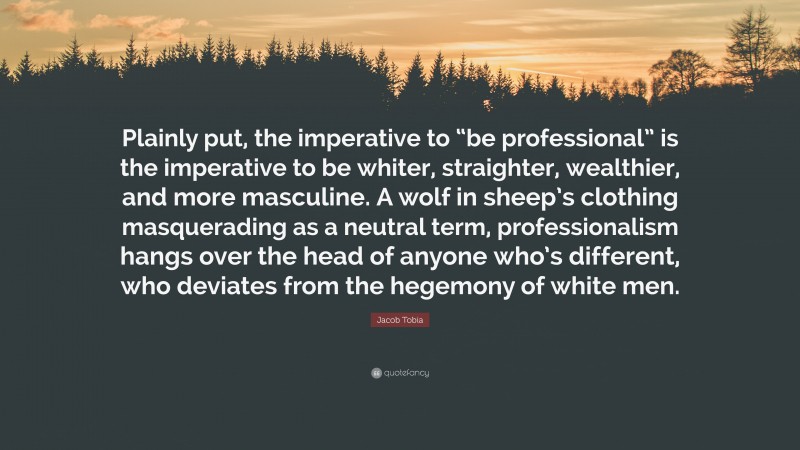 Jacob Tobia Quote: “Plainly put, the imperative to “be professional” is the imperative to be whiter, straighter, wealthier, and more masculine. A wolf in sheep’s clothing masquerading as a neutral term, professionalism hangs over the head of anyone who’s different, who deviates from the hegemony of white men.”