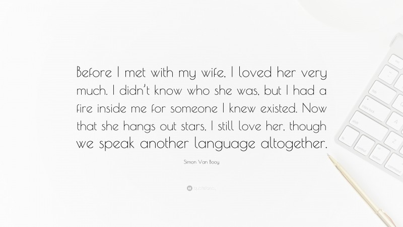 Simon Van Booy Quote: “Before I met with my wife, I loved her very much. I didn’t know who she was, but I had a fire inside me for someone I knew existed. Now that she hangs out stars, I still love her, though we speak another language altogether.”