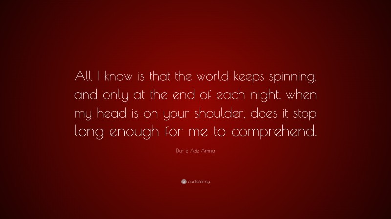 Dur e Aziz Amna Quote: “All I know is that the world keeps spinning, and only at the end of each night, when my head is on your shoulder, does it stop long enough for me to comprehend.”
