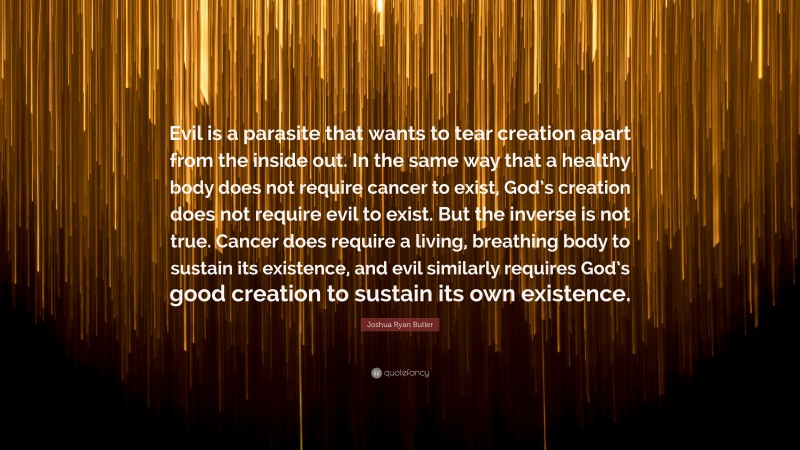 Joshua Ryan Butler Quote: “Evil is a parasite that wants to tear creation apart from the inside out. In the same way that a healthy body does not require cancer to exist, God’s creation does not require evil to exist. But the inverse is not true. Cancer does require a living, breathing body to sustain its existence, and evil similarly requires God’s good creation to sustain its own existence.”