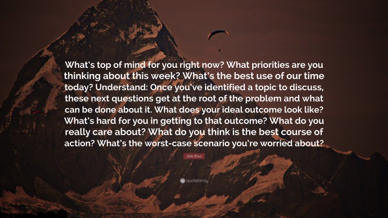 Julie Zhuo Quote: “What’s top of mind for you right now? What priorities are you thinking about this week? What’s the best use of our time today? Understand: Once you’ve identified a topic to discuss, these next questions get at the root of the problem and what can be done about it. What does your ideal outcome look like? What’s hard for you in getting to that outcome? What do you really care about? What do you think is the best course of action? What’s the worst-case scenario you’re worried about?”