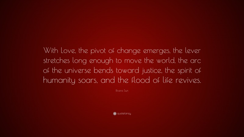 Rivera Sun Quote: “With Love, the pivot of change emerges, the lever stretches long enough to move the world, the arc of the universe bends toward justice, the spirit of humanity soars, and the flood of life revives.”