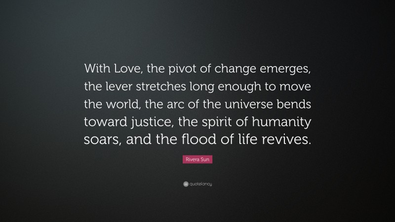 Rivera Sun Quote: “With Love, the pivot of change emerges, the lever stretches long enough to move the world, the arc of the universe bends toward justice, the spirit of humanity soars, and the flood of life revives.”