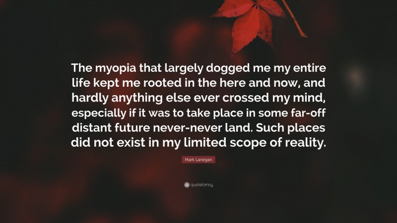Mark Lanegan Quote: “The myopia that largely dogged me my entire life kept me rooted in the here and now, and hardly anything else ever crossed my mind, especially if it was to take place in some far-off distant future never-never land. Such places did not exist in my limited scope of reality.”