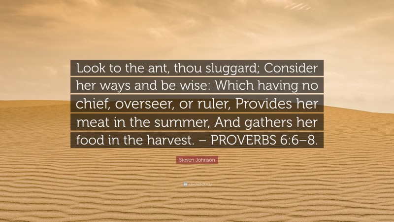 Steven Johnson Quote: “Look to the ant, thou sluggard; Consider her ways and be wise: Which having no chief, overseer, or ruler, Provides her meat in the summer, And gathers her food in the harvest. – PROVERBS 6:6–8.”