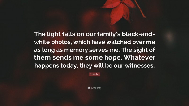 Loan Le Quote: “The light falls on our family’s black-and-white photos, which have watched over me as long as memory serves me. The sight of them sends me some hope. Whatever happens today, they will be our witnesses.”